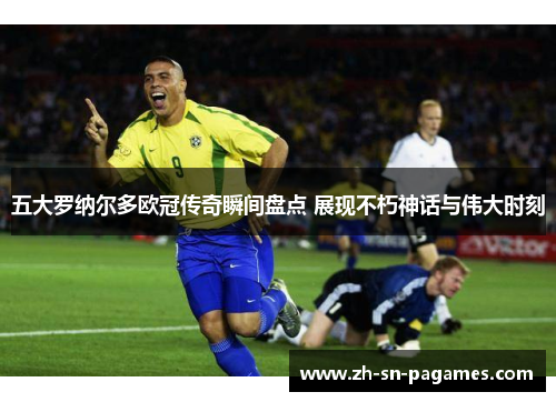 五大罗纳尔多欧冠传奇瞬间盘点 展现不朽神话与伟大时刻