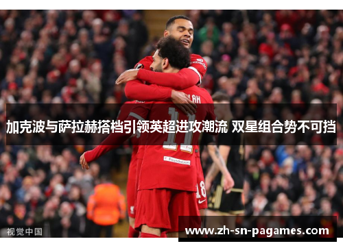 加克波与萨拉赫搭档引领英超进攻潮流 双星组合势不可挡 加克波与萨拉赫搭档引领英超进攻潮流 双星组合势不可挡