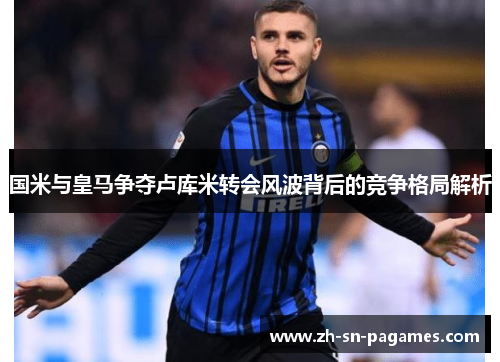 国米与皇马争夺卢库米转会风波背后的竞争格局解析 国米与皇马争夺卢库米转会风波背后的竞争格局解析