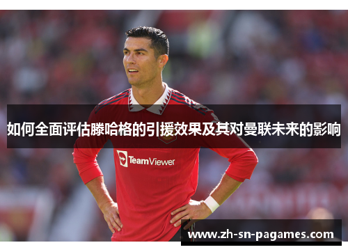 如何全面评估滕哈格的引援效果及其对曼联未来的影响 如何全面评估滕哈格的引援效果及其对曼联未来的影响