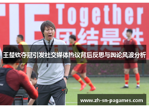 王楚钦夺冠引发社交媒体热议背后反思与舆论风波分析