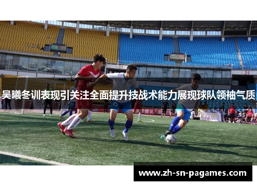 吴曦冬训表现引关注全面提升技战术能力展现球队领袖气质