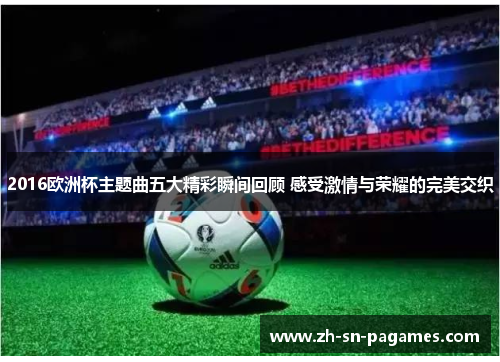 2016欧洲杯主题曲五大精彩瞬间回顾 感受激情与荣耀的完美交织 2016欧洲杯主题曲五大精彩瞬间回顾 感受激情与荣耀的完美交织