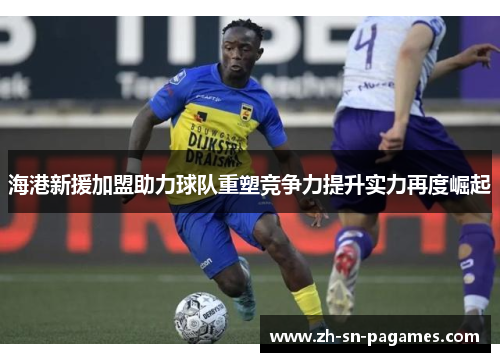海港新援加盟助力球队重塑竞争力提升实力再度崛起 海港新援加盟助力球队重塑竞争力提升实力再度崛起