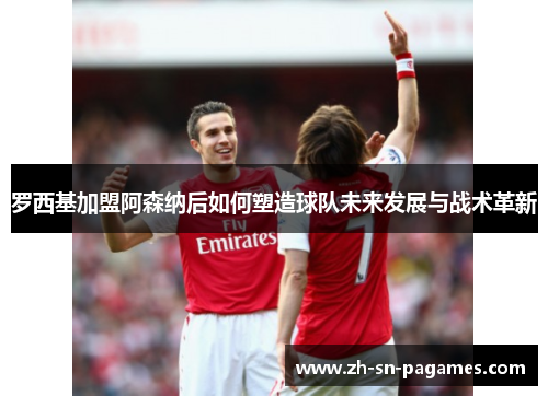 罗西基加盟阿森纳后如何塑造球队未来发展与战术革新