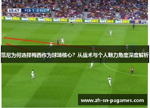 范尼为何选择梅西作为球场核心？从战术与个人魅力角度深度解析
