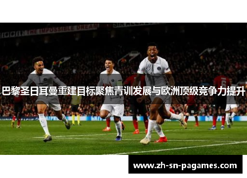 巴黎圣日耳曼重建目标聚焦青训发展与欧洲顶级竞争力提升