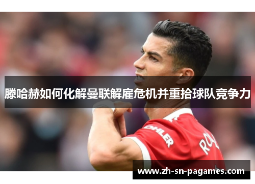 滕哈赫如何化解曼联解雇危机并重拾球队竞争力